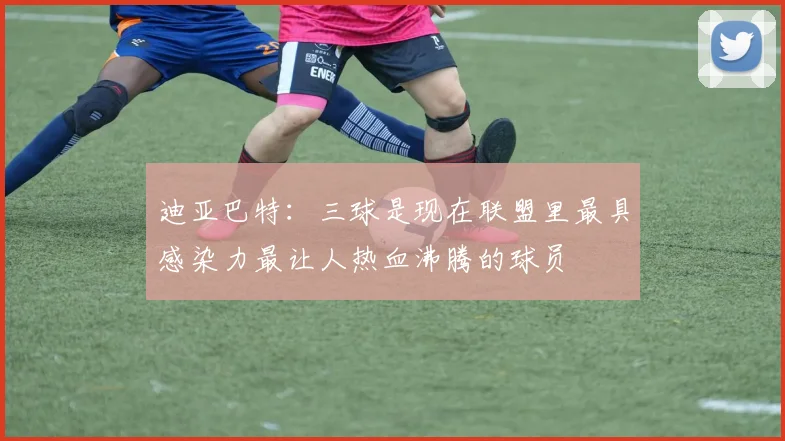 迪亚巴特：三球是现在联盟里最具感染力最让人热血沸腾的球员