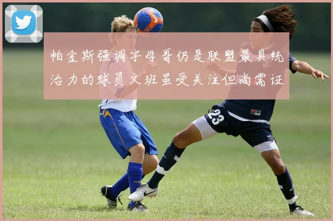 帕金斯强调字母哥仍是联盟最具统治力的球员文班虽受关注但尚需证明自己