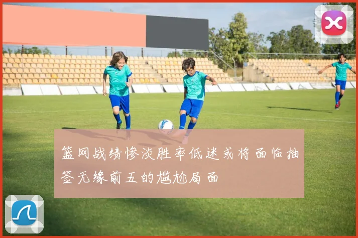 篮网战绩惨淡胜率低迷或将面临抽签无缘前五的尴尬局面