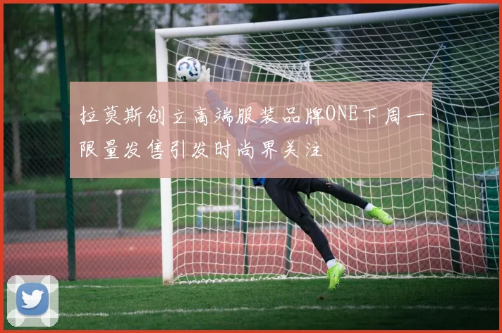 拉莫斯创立高端服装品牌ONE下周一限量发售引发时尚界关注