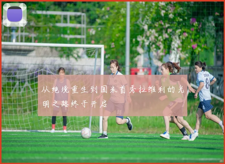 从绝境重生到国米首秀拉维利的光明之路终于开启