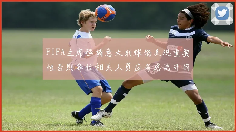FIFA主席强调意大利球场美观重要性否则每位相关人员应考虑离开岗位