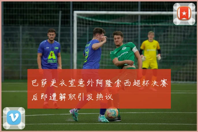 巴萨更衣室意外阿隆索西超杯决赛后即遭解职引发热议