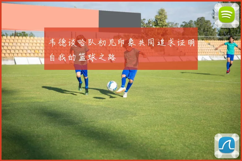 韦德谈哈队初见印象共同追求证明自我的篮球之路