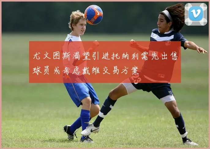 尤文图斯渴望引进托纳利需先出售球员或考虑戴维交易方案
