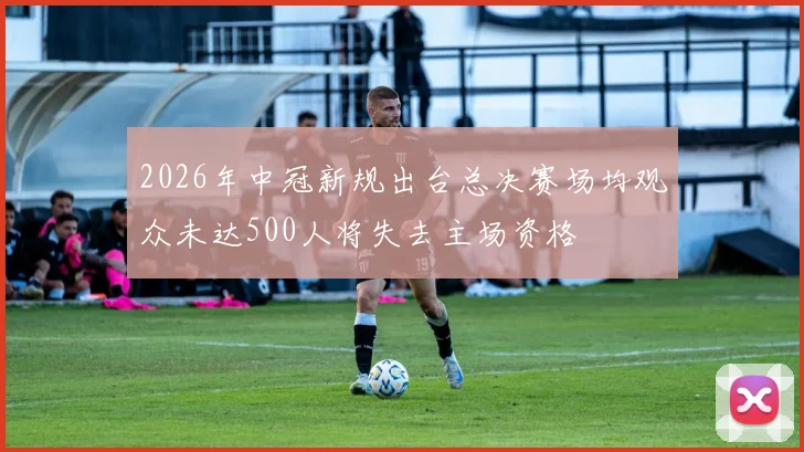 2026年中冠新规出台总决赛场均观众未达500人将失去主场资格