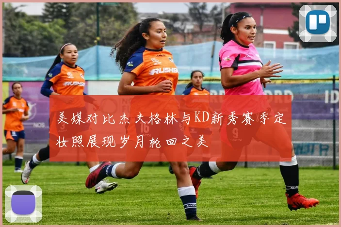 美媒对比杰夫格林与KD新秀赛季定妆照展现岁月轮回之美