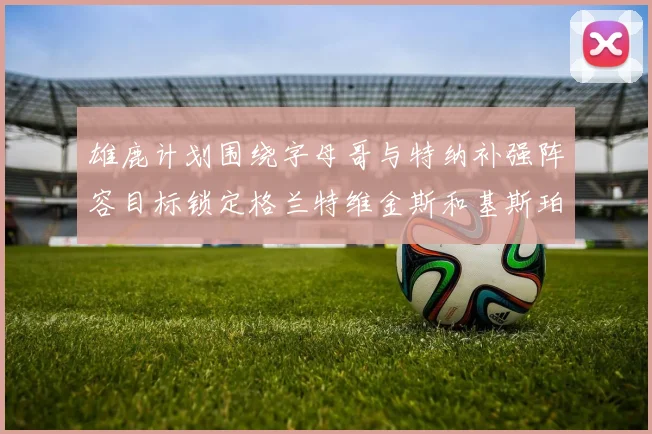 雄鹿计划围绕字母哥与特纳补强阵容目标锁定格兰特维金斯和基斯珀特