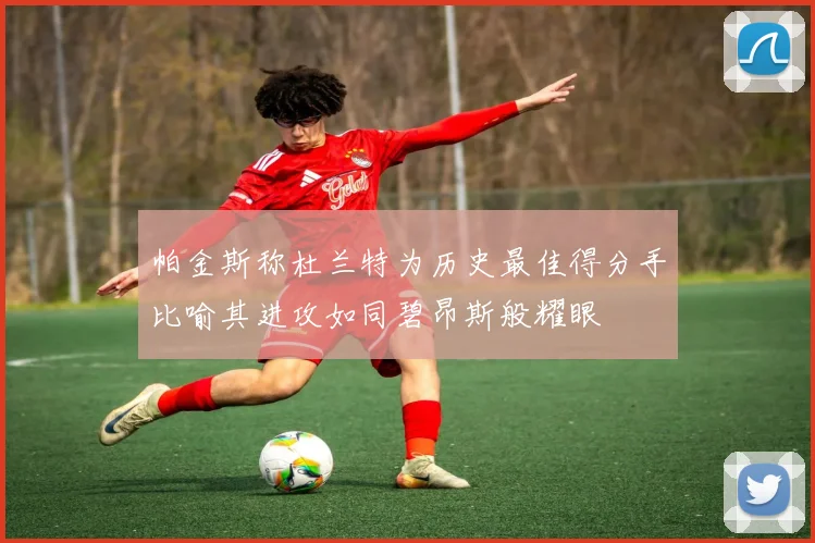 帕金斯称杜兰特为历史最佳得分手比喻其进攻如同碧昂斯般耀眼