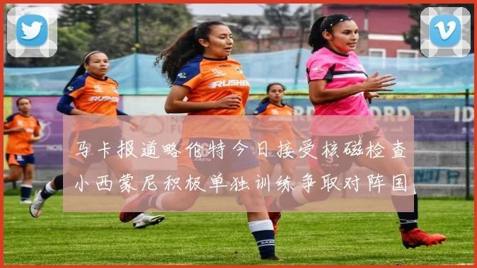 马卡报道略伦特今日接受核磁检查小西蒙尼积极单独训练争取对阵国米出场