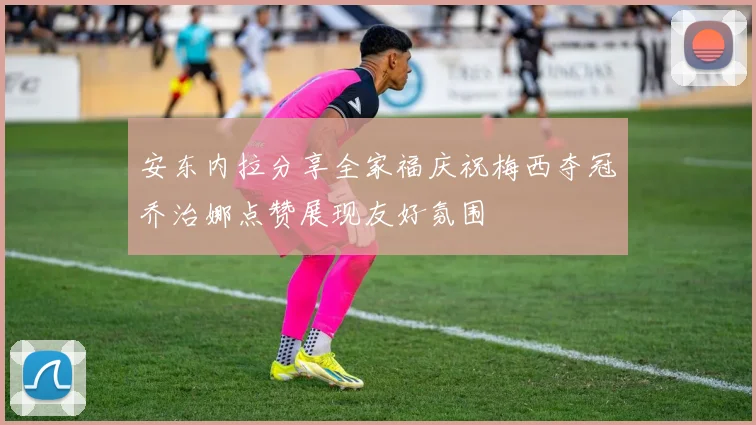 安东内拉分享全家福庆祝梅西夺冠乔治娜点赞展现友好氛围