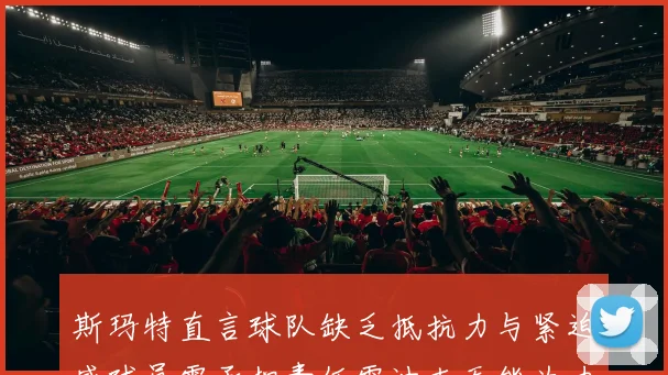 斯玛特直言球队缺乏抵抗力与紧迫感球员需承担责任雷迪克无能为力