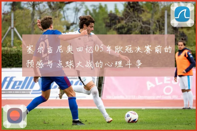 塞尔吉尼奥回忆05年欧冠决赛前的预感与点球大战的心理斗争