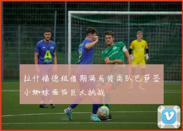 拉什福德租借期满或将离队巴萨签小蜘蛛面临巨大挑战
