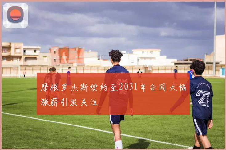 摩根罗杰斯续约至2031年合同大幅涨薪引发关注
