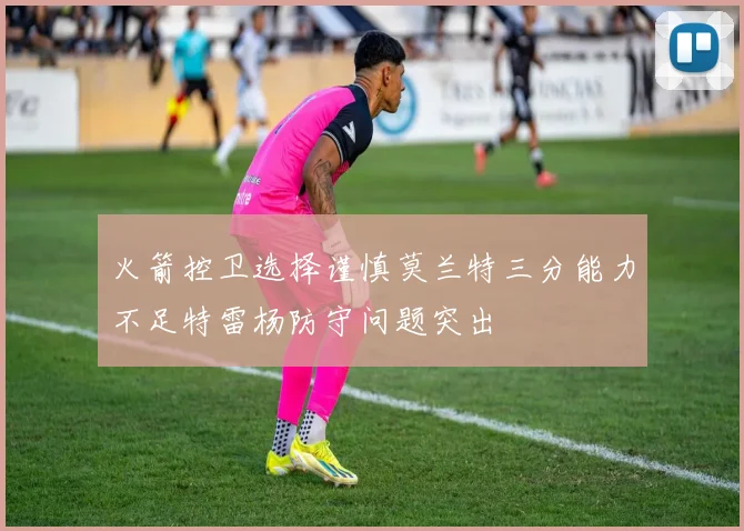 火箭控卫选择谨慎莫兰特三分能力不足特雷杨防守问题突出