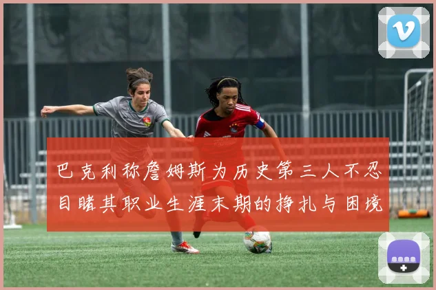 巴克利称詹姆斯为历史第三人不忍目睹其职业生涯末期的挣扎与困境
