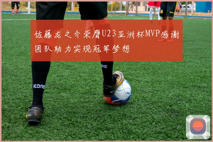 佐藤龙之介荣膺U23亚洲杯MVP感谢团队助力实现冠军梦想