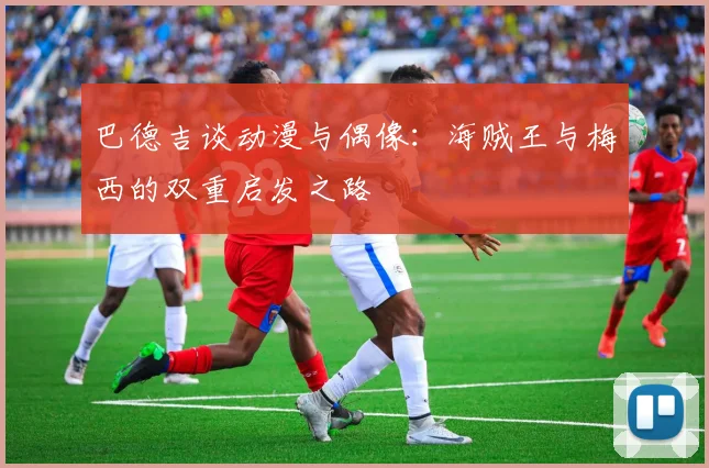 巴德吉谈动漫与偶像：海贼王与梅西的双重启发之路