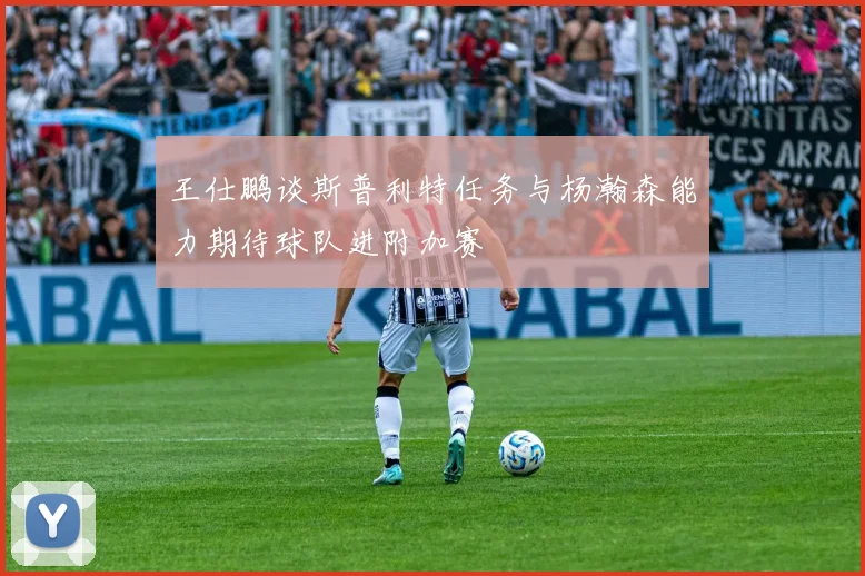 王仕鹏谈斯普利特任务与杨瀚森能力期待球队进附加赛