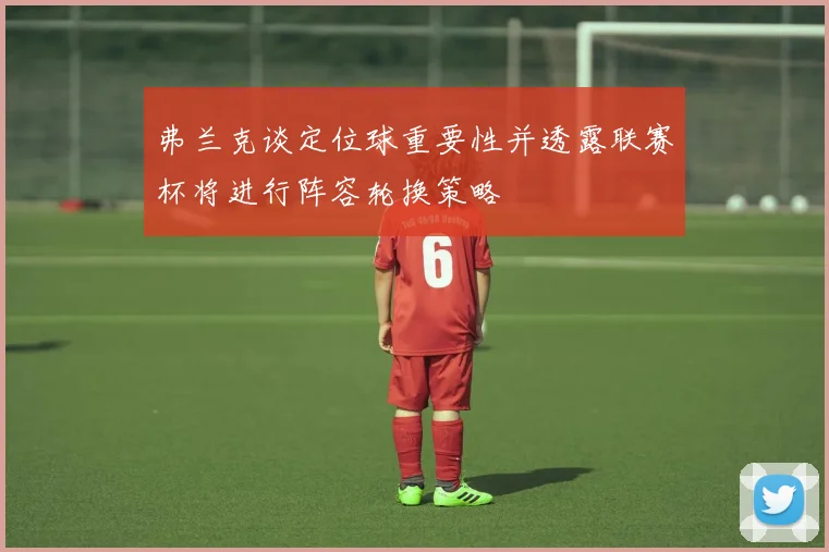 弗兰克谈定位球重要性并透露联赛杯将进行阵容轮换策略