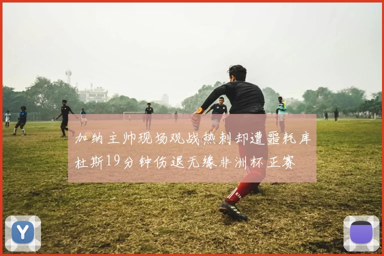 加纳主帅现场观战热刺却遭噩耗库杜斯19分钟伤退无缘非洲杯正赛