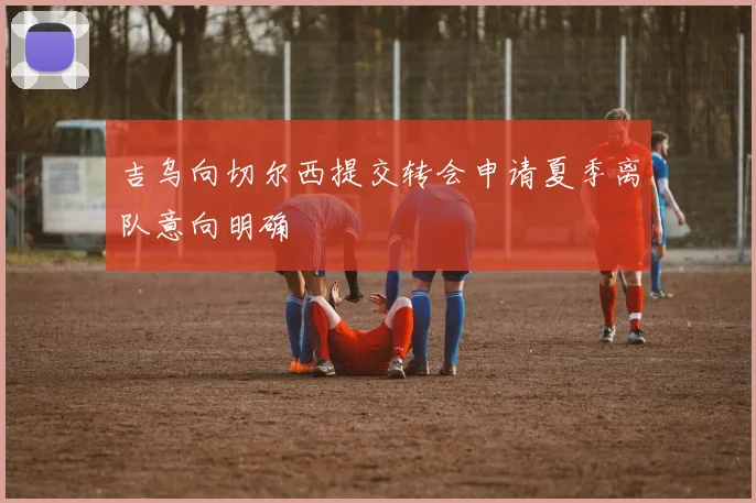 吉乌向切尔西提交转会申请夏季离队意向明确