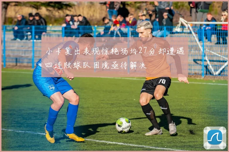小卡复出表现惊艳场均27分却遭遇四连败球队困境亟待解决