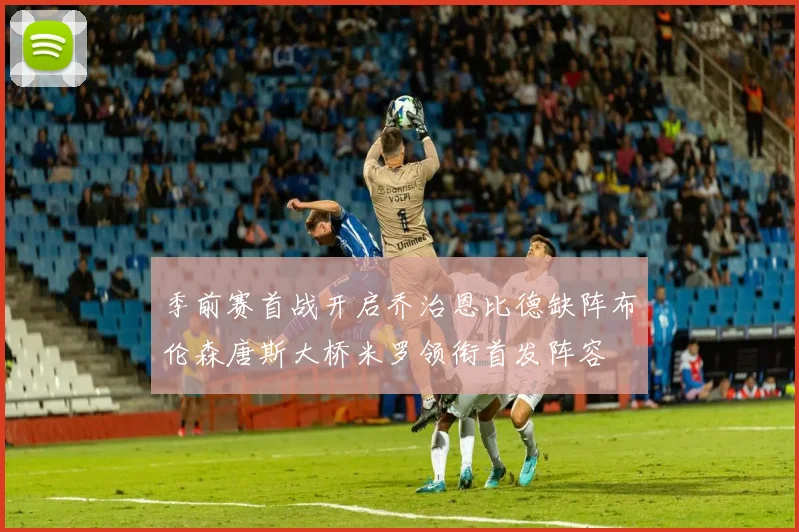 季前赛首战开启乔治恩比德缺阵布伦森唐斯大桥米罗领衔首发阵容