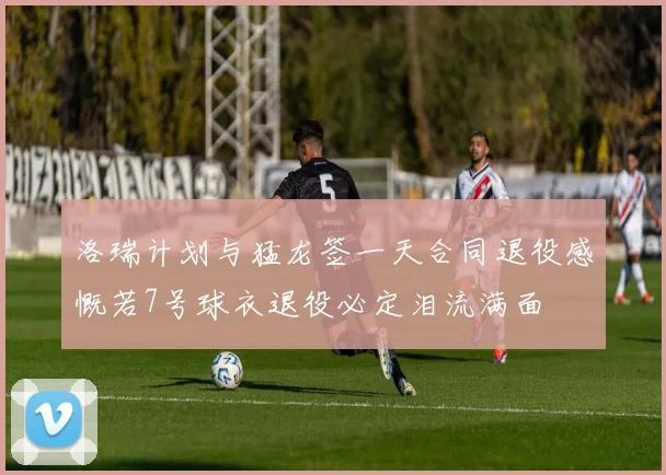 洛瑞计划与猛龙签一天合同退役感慨若7号球衣退役必定泪流满面